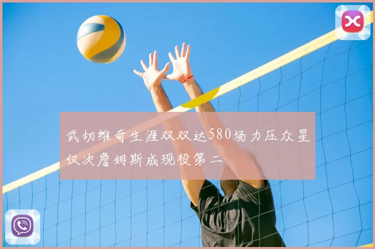 武切维奇生涯双双达580场力压众星仅次詹姆斯成现役第二