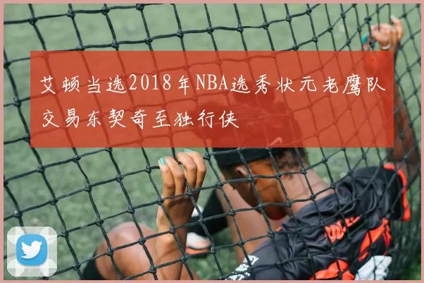艾顿当选2018年NBA选秀状元老鹰队交易东契奇至独行侠