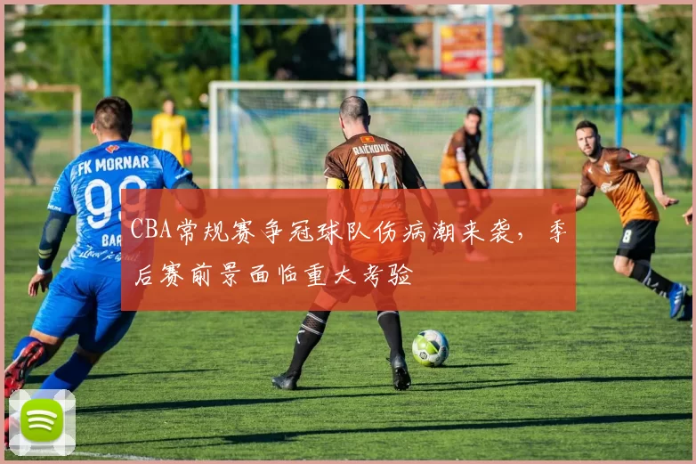 CBA常规赛争冠球队伤病潮来袭,季后赛前景面临重大考验