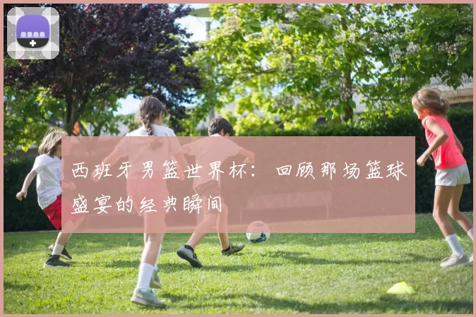 西班牙男篮世界杯:回顾那场篮球盛宴的经典瞬间