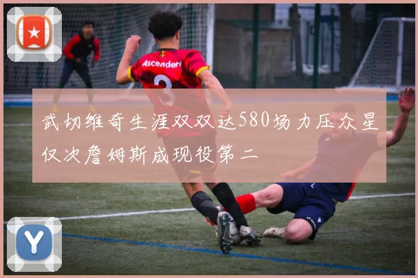 武切维奇生涯双双达580场力压众星仅次詹姆斯成现役第二
