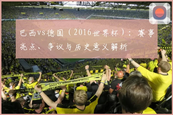 巴西vs德国（2016世界杯）：赛事亮点、争议与历史意义解析
