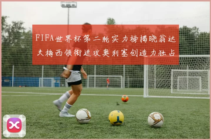 FIFA世界杯第二轮实力榜揭晓翁达夫梅西领衔进攻奥利塞创造力独占鳌头