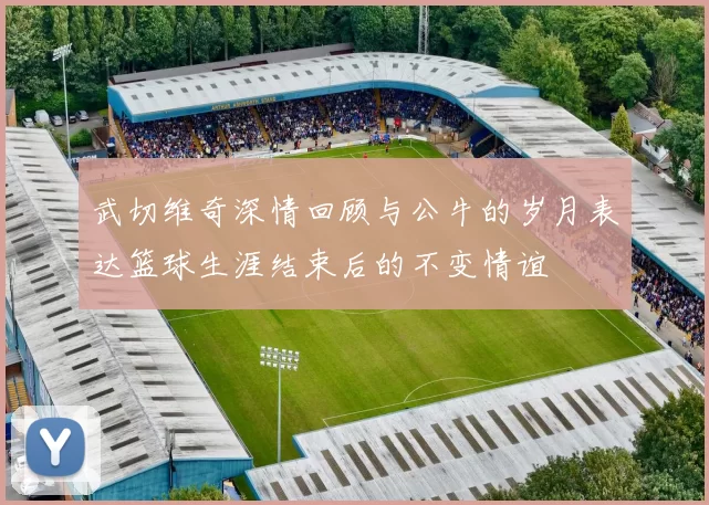 武切维奇深情回顾与公牛的岁月表达篮球生涯结束后的不变情谊