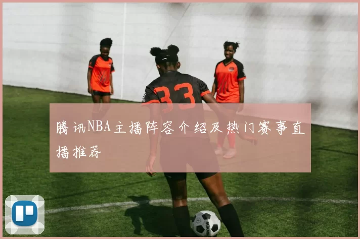 腾讯NBA主播阵容介绍及热门赛事直播推荐