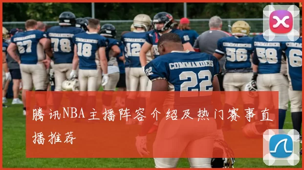 腾讯NBA主播阵容介绍及热门赛事直播推荐