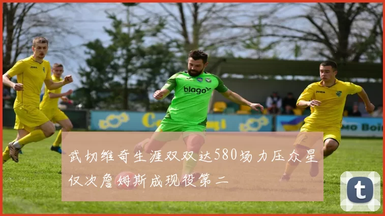 武切维奇生涯双双达580场力压众星仅次詹姆斯成现役第二