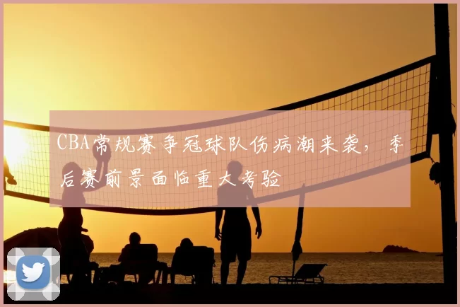 CBA常规赛争冠球队伤病潮来袭,季后赛前景面临重大考验
