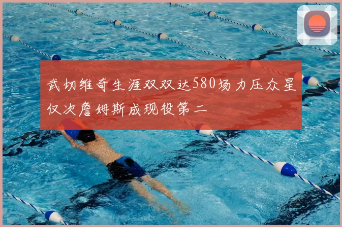 武切维奇生涯双双达580场力压众星仅次詹姆斯成现役第二