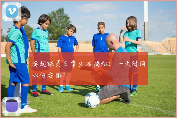 英超球员日常生活揭秘：一天时间如何安排？