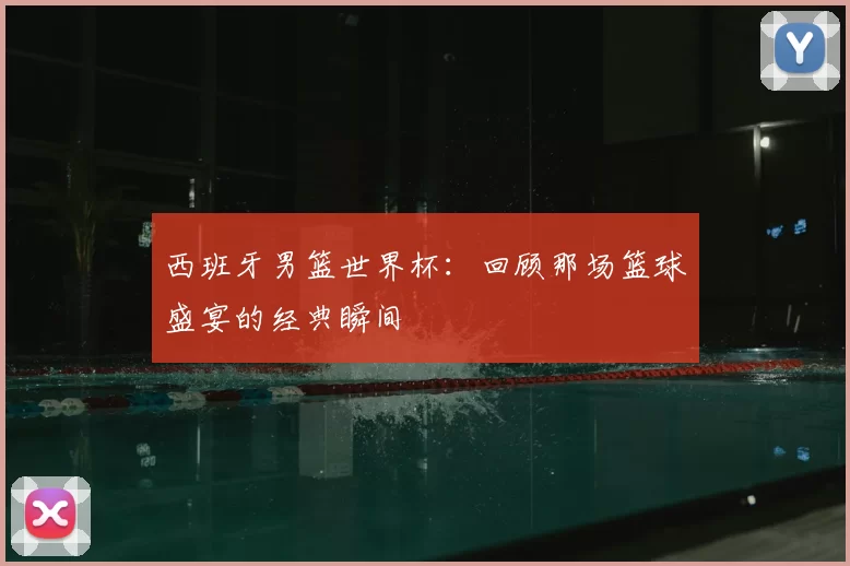 西班牙男篮世界杯:回顾那场篮球盛宴的经典瞬间