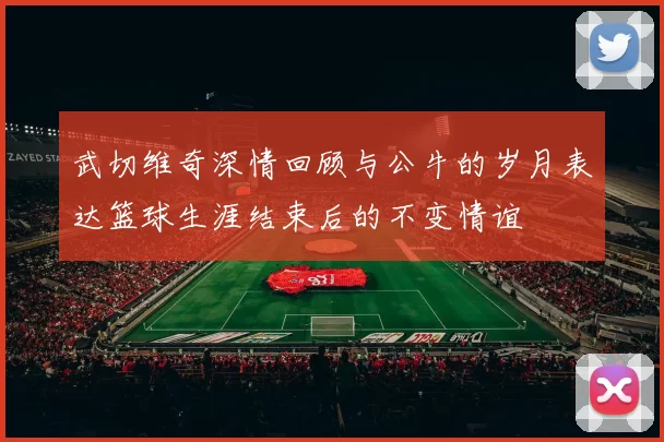 武切维奇深情回顾与公牛的岁月表达篮球生涯结束后的不变情谊