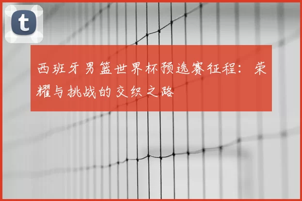 西班牙男篮世界杯预选赛征程：荣耀与挑战的交织之路