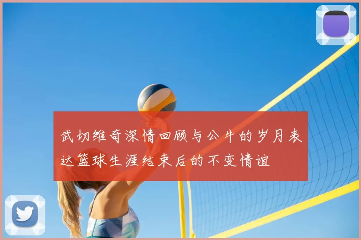 武切维奇深情回顾与公牛的岁月表达篮球生涯结束后的不变情谊