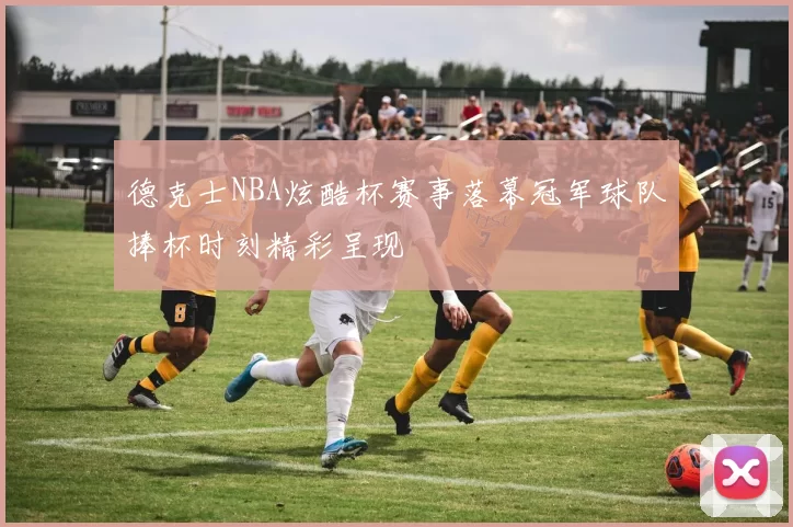 德克士NBA炫酷杯赛事落幕冠军球队捧杯时刻精彩呈现