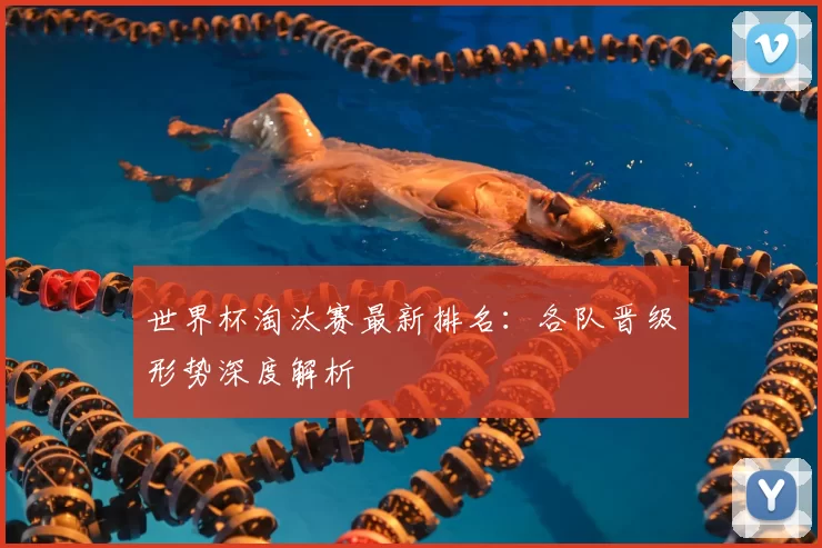 世界杯淘汰赛最新排名：各队晋级形势深度解析