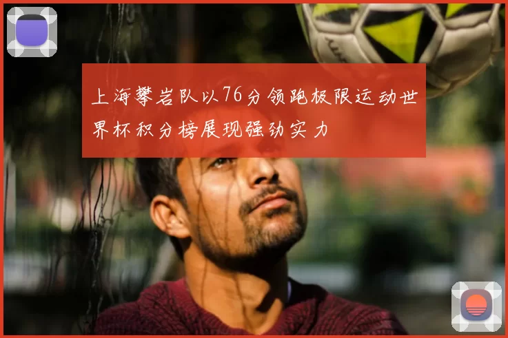 上海攀岩队以76分领跑极限运动世界杯积分榜展现强劲实力