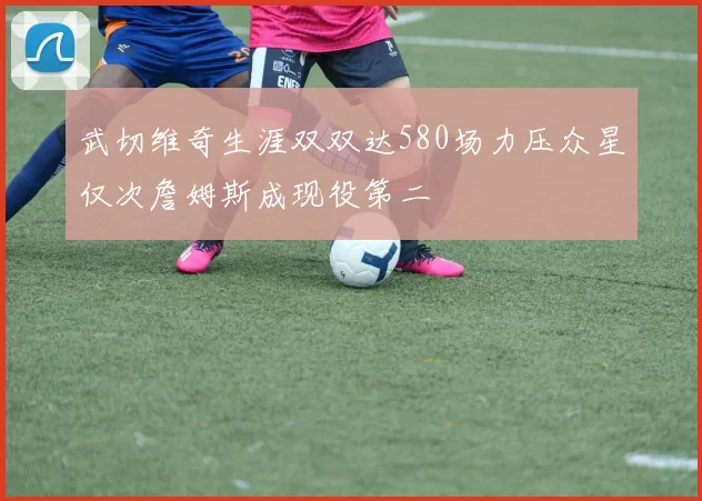 武切维奇生涯双双达580场力压众星仅次詹姆斯成现役第二