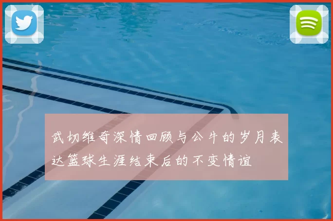 武切维奇深情回顾与公牛的岁月表达篮球生涯结束后的不变情谊