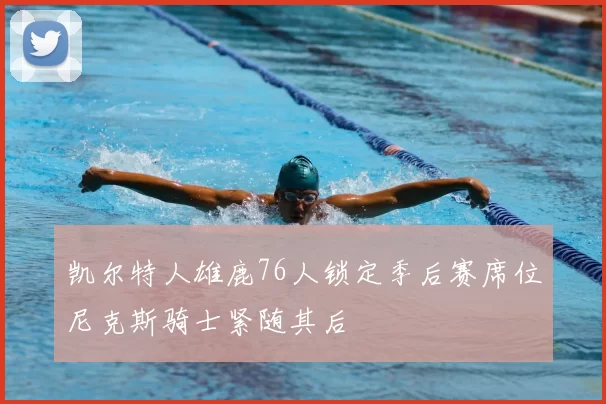 凯尔特人雄鹿76人锁定季后赛席位尼克斯骑士紧随其后