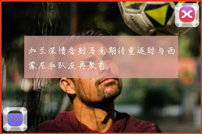 加兰深情告别马竞期待重返时与西蒙尼和队友再聚首