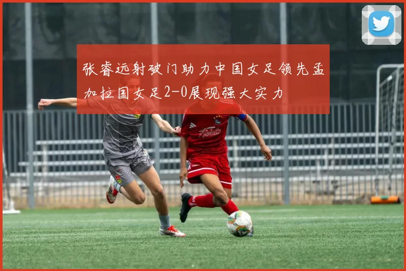 张睿远射破门助力中国女足领先孟加拉国女足2-0展现强大实力