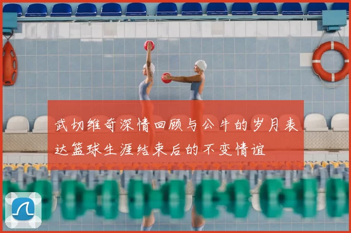 武切维奇深情回顾与公牛的岁月表达篮球生涯结束后的不变情谊