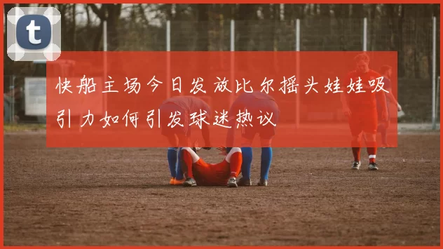 快船主场今日发放比尔摇头娃娃吸引力如何引发球迷热议