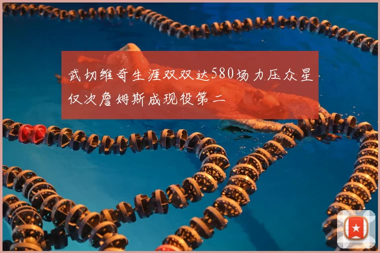 武切维奇生涯双双达580场力压众星仅次詹姆斯成现役第二
