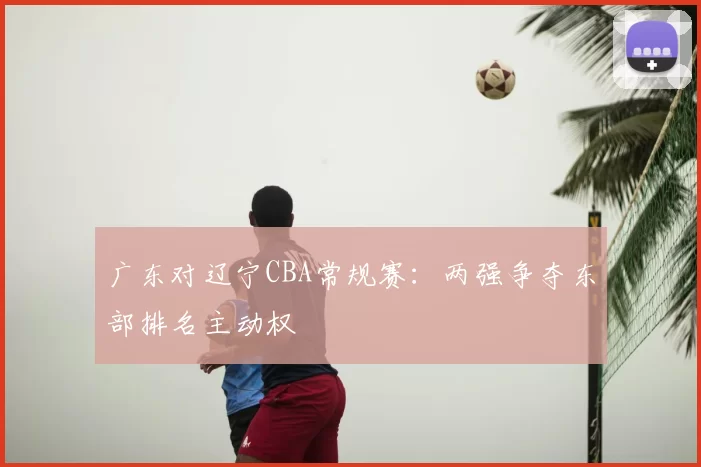广东对辽宁CBA常规赛:两强争夺东部排名主动权