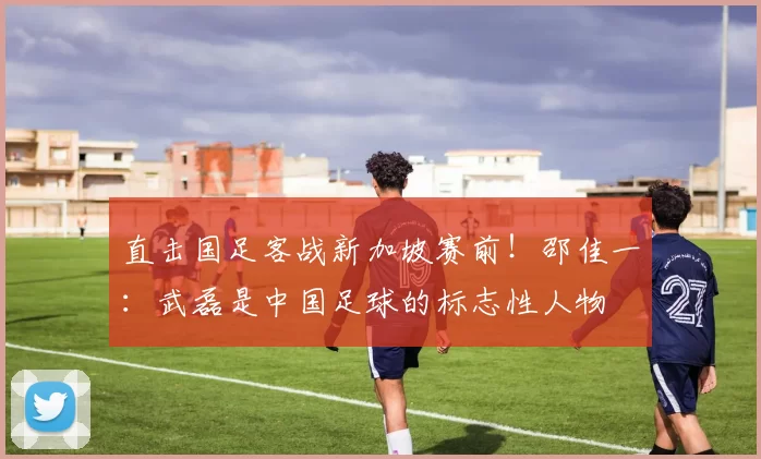 直击国足客战新加坡赛前!邵佳一:武磊是中国足球的标志性人物
