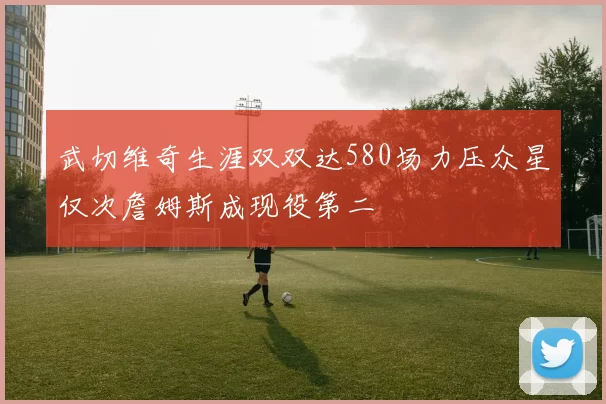 武切维奇生涯双双达580场力压众星仅次詹姆斯成现役第二