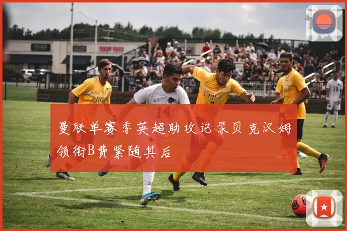 曼联单赛季英超助攻记录贝克汉姆领衔B费紧随其后