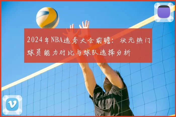 2024年NBA选秀大会前瞻:状元热门球员能力对比与球队选择分析