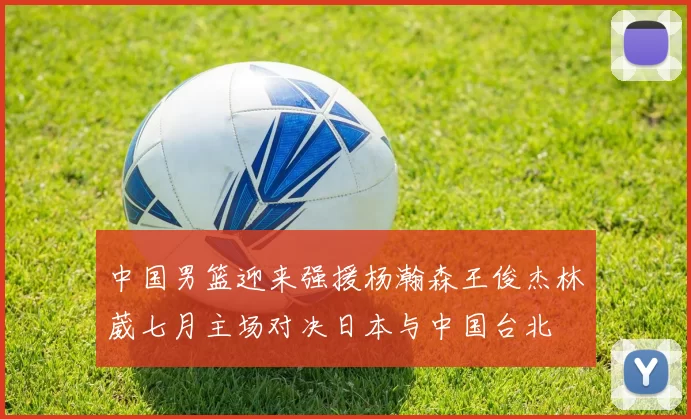 中国男篮迎来强援杨瀚森王俊杰林葳七月主场对决日本与中国台北