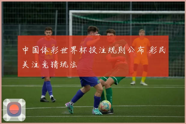 中国体彩世界杯投注规则公布 彩民关注竞猜玩法