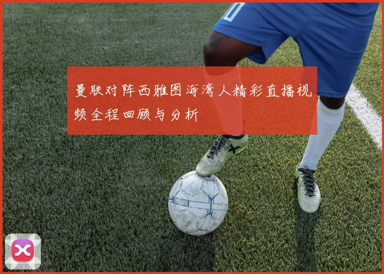 曼联对阵西雅图海湾人精彩直播视频全程回顾与分析