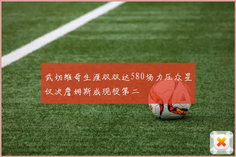 武切维奇生涯双双达580场力压众星仅次詹姆斯成现役第二