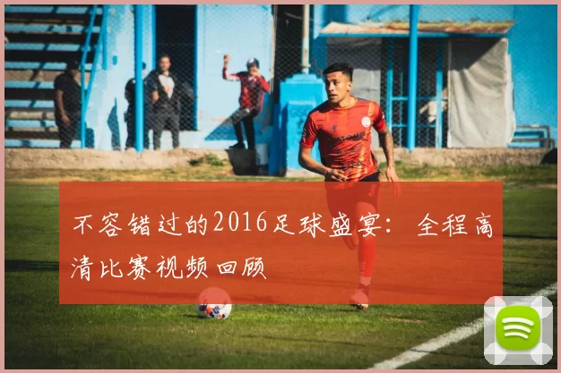 不容错过的2016足球盛宴：全程高清比赛视频回顾