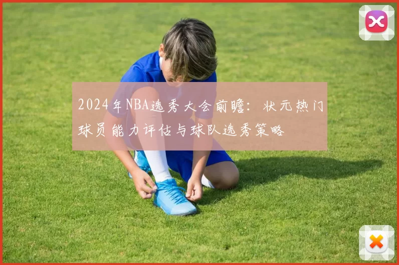 2024年NBA选秀大会前瞻：状元热门球员能力评估与球队选秀策略