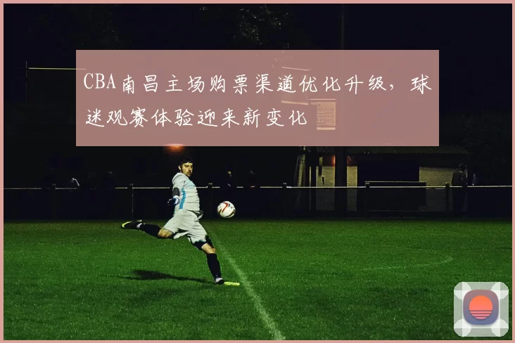 CBA南昌主场购票渠道优化升级,球迷观赛体验迎来新变化
