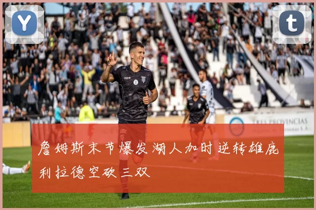 詹姆斯末节爆发湖人加时逆转雄鹿利拉德空砍三双