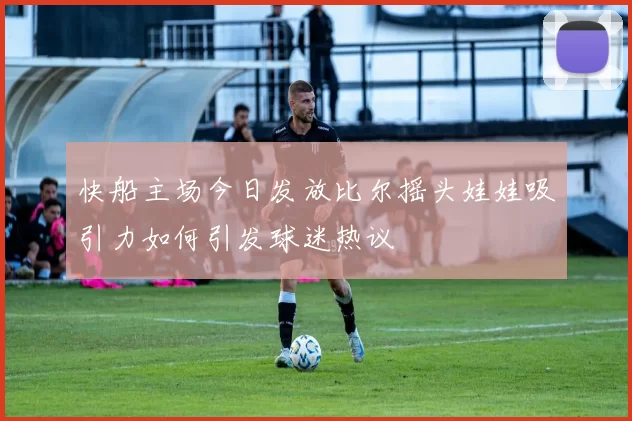 快船主场今日发放比尔摇头娃娃吸引力如何引发球迷热议