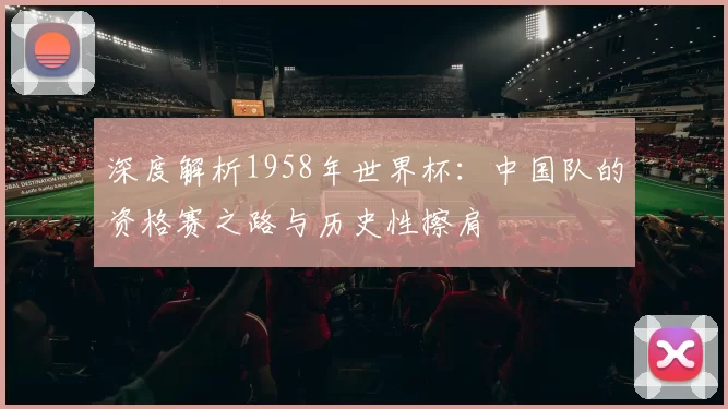 深度解析1958年世界杯：中国队的资格赛之路与历史性擦肩
