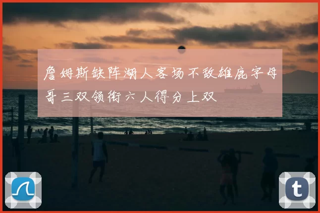 詹姆斯缺阵湖人客场不敌雄鹿字母哥三双领衔六人得分上双