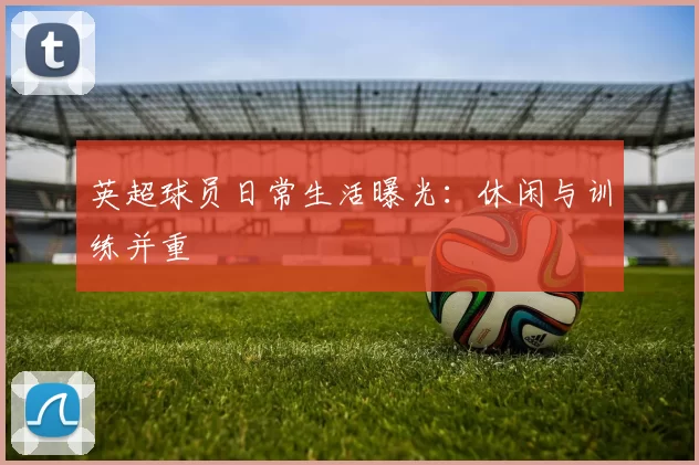 英超球员日常生活曝光:休闲与训练并重