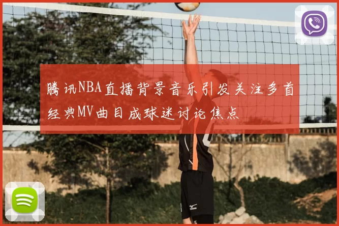 腾讯NBA直播背景音乐引发关注多首经典MV曲目成球迷讨论焦点