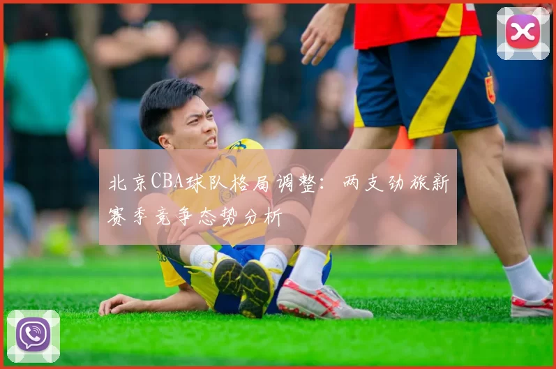 北京CBA球队格局调整：两支劲旅新赛季竞争态势分析