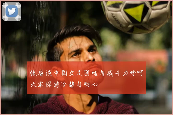 张睿谈中国女足团结与战斗力呼吁大家保持冷静与耐心