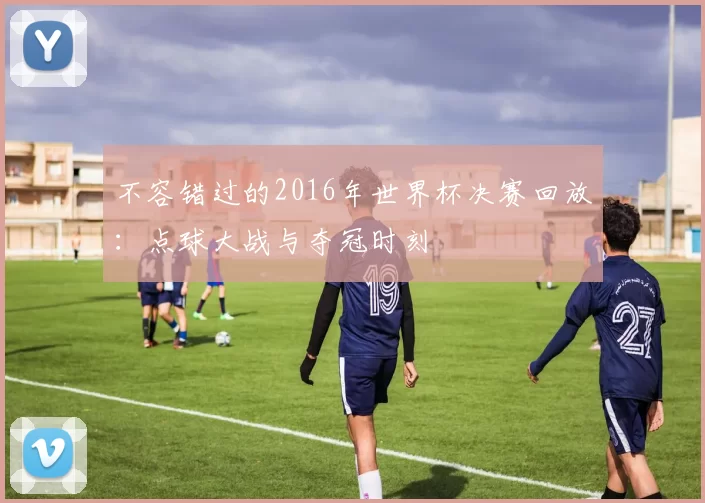 不容错过的2016年世界杯决赛回放：点球大战与夺冠时刻